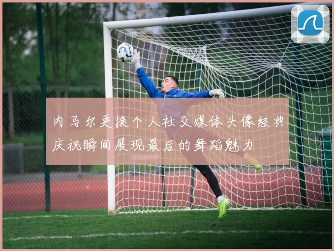 内马尔更换个人社交媒体头像经典庆祝瞬间展现最后的舞蹈魅力