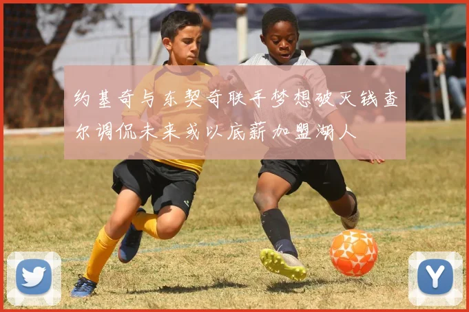 约基奇与东契奇联手梦想破灭钱查尔调侃未来或以底薪加盟湖人