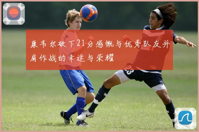 康韦尔砍下21分感慨与优秀队友并肩作战的幸运与荣耀