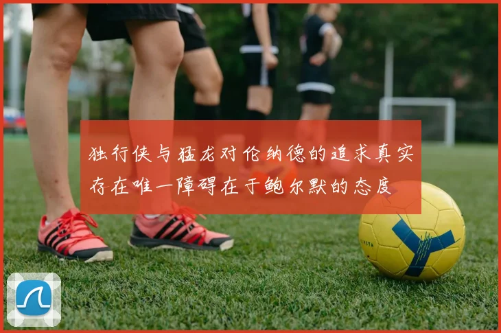 独行侠与猛龙对伦纳德的追求真实存在唯一障碍在于鲍尔默的态度