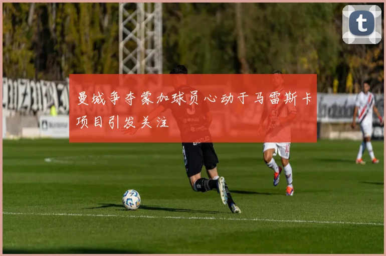 曼城争夺蒙加球员心动于马雷斯卡项目引发关注