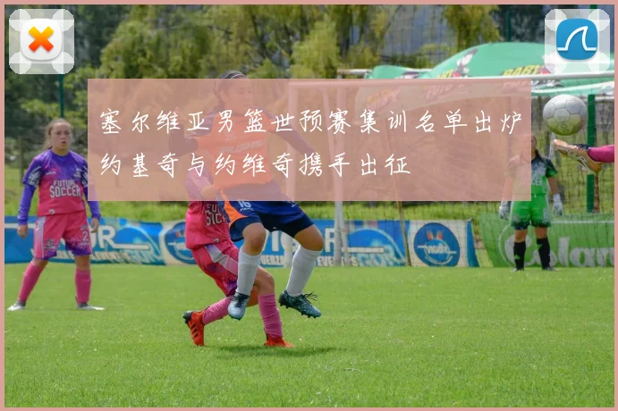 塞尔维亚男篮世预赛集训名单出炉约基奇与约维奇携手出征