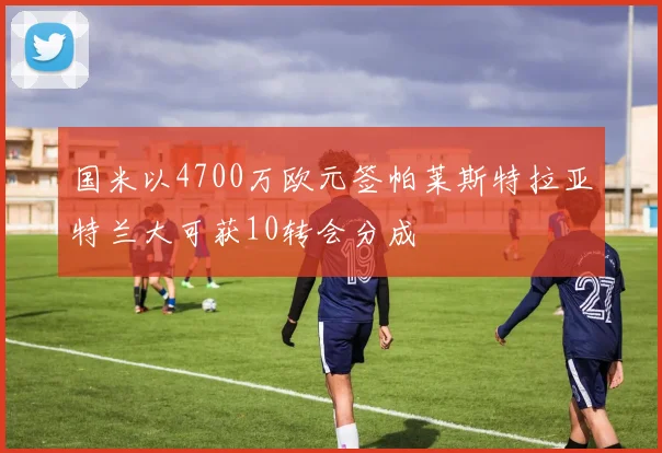 国米以4700万欧元签帕莱斯特拉亚特兰大可获10转会分成