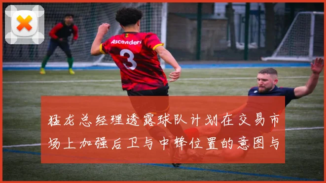 猛龙总经理透露球队计划在交易市场上加强后卫与中锋位置的意图与目标