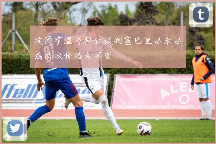 埃因霍温与拜仁谈判塞巴里达未达成协议价格或不变