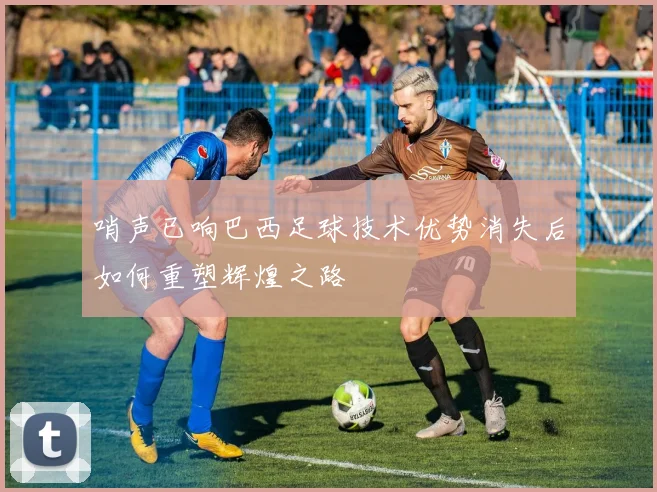 哨声已响巴西足球技术优势消失后如何重塑辉煌之路