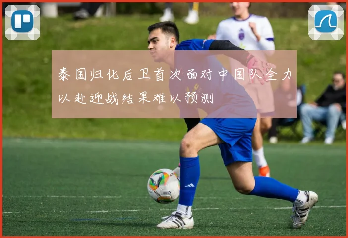 泰国归化后卫首次面对中国队全力以赴迎战结果难以预测