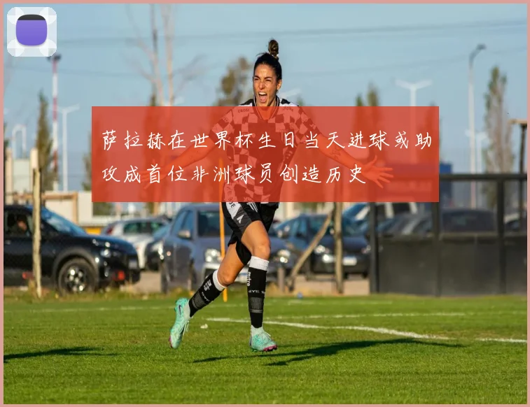 萨拉赫在世界杯生日当天进球或助攻成首位非洲球员创造历史